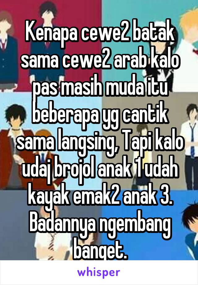 Kenapa cewe2 batak sama cewe2 arab kalo pas masih muda itu beberapa yg cantik sama langsing, Tapi kalo udaj brojol anak 1 udah kayak emak2 anak 3. Badannya ngembang banget.