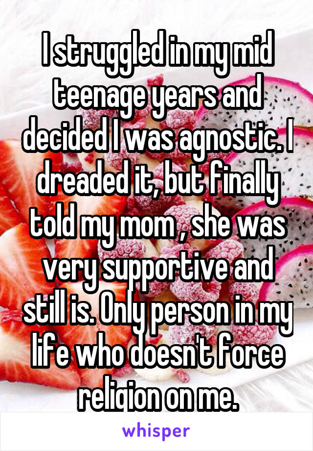 I struggled in my mid teenage years and decided I was agnostic. I dreaded it, but finally told my mom , she was very supportive and still is. Only person in my life who doesn't force religion on me.