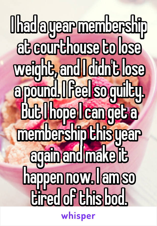 I had a year membership at courthouse to lose weight, and I didn't lose a pound. I feel so guilty. But I hope I can get a membership this year again and make it happen now. I am so tired of this bod.