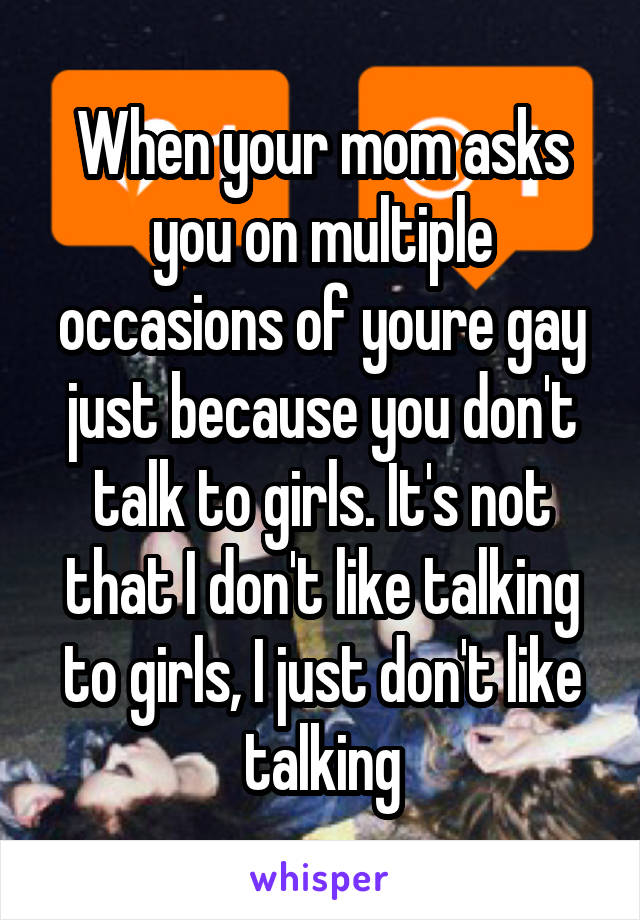 When your mom asks you on multiple occasions of youre gay just because you don't talk to girls. It's not that I don't like talking to girls, I just don't like talking