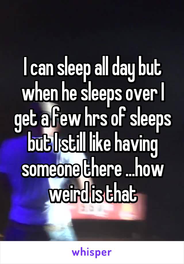 I can sleep all day but when he sleeps over I get a few hrs of sleeps but I still like having someone there ...how weird is that