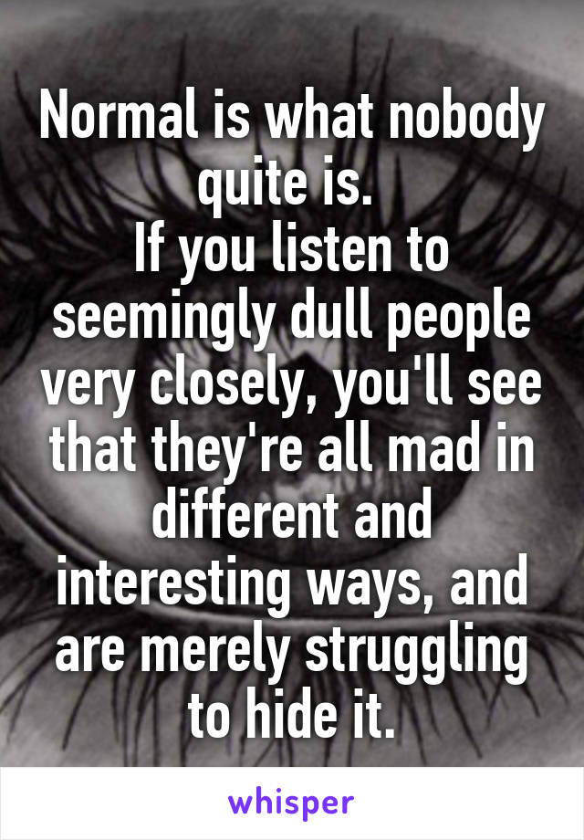 Normal is what nobody quite is. 
If you listen to seemingly dull people very closely, you'll see that they're all mad in different and interesting ways, and are merely struggling to hide it.