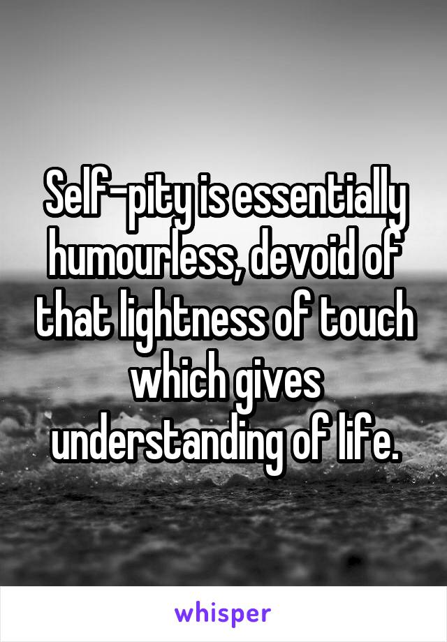 Self-pity is essentially humourless, devoid of that lightness of touch which gives understanding of life.