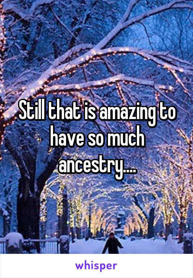 Still that is amazing to have so much ancestry....