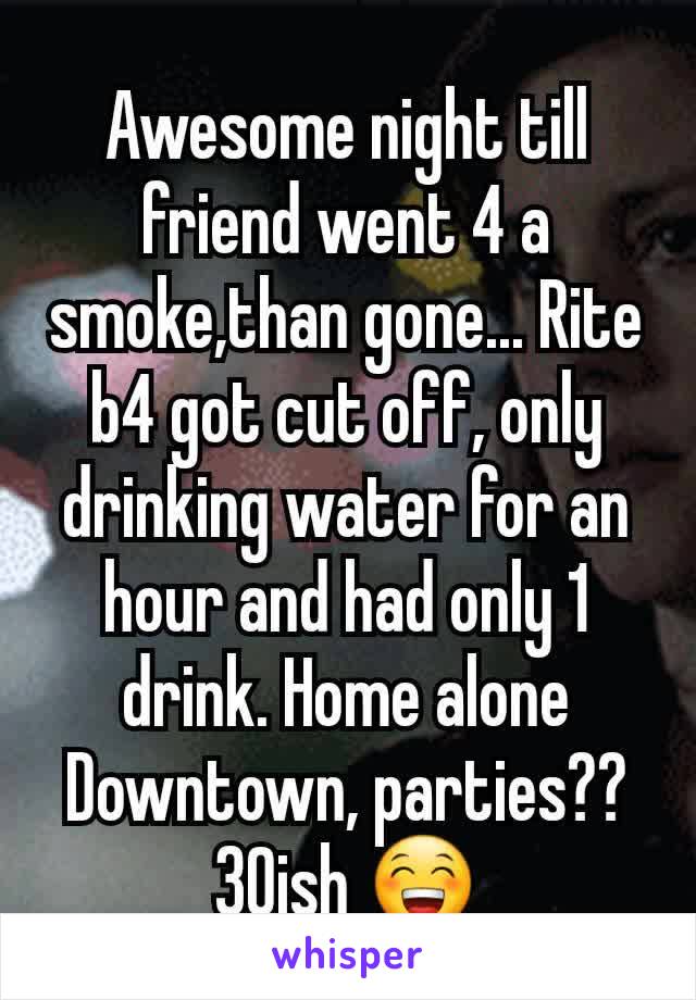 Awesome night till friend went 4 a smoke,than gone... Rite b4 got cut off, only drinking water for an hour and had only 1 drink. Home alone
Downtown, parties?? 30ish 😁