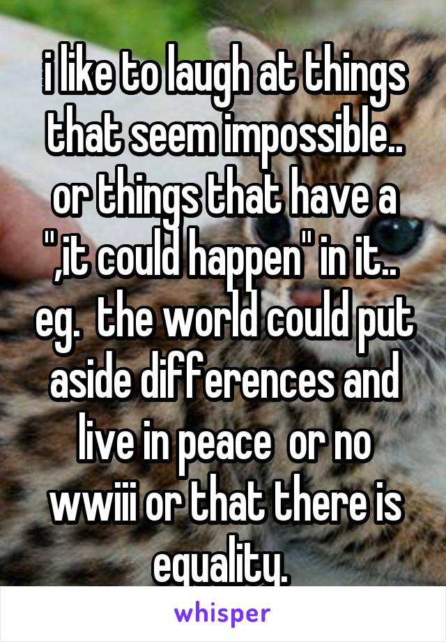 i like to laugh at things that seem impossible.. or things that have a ",it could happen" in it..  eg.  the world could put aside differences and live in peace  or no wwiii or that there is equality. 