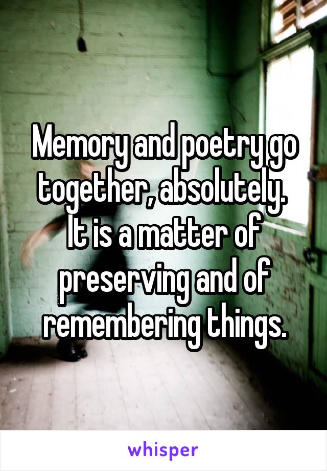 Memory and poetry go together, absolutely. 
It is a matter of preserving and of remembering things.