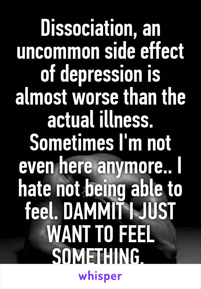 Dissociation, an uncommon side effect of depression is almost worse than the actual illness. Sometimes I'm not even here anymore.. I hate not being able to feel. DAMMIT I JUST WANT TO FEEL SOMETHING. 