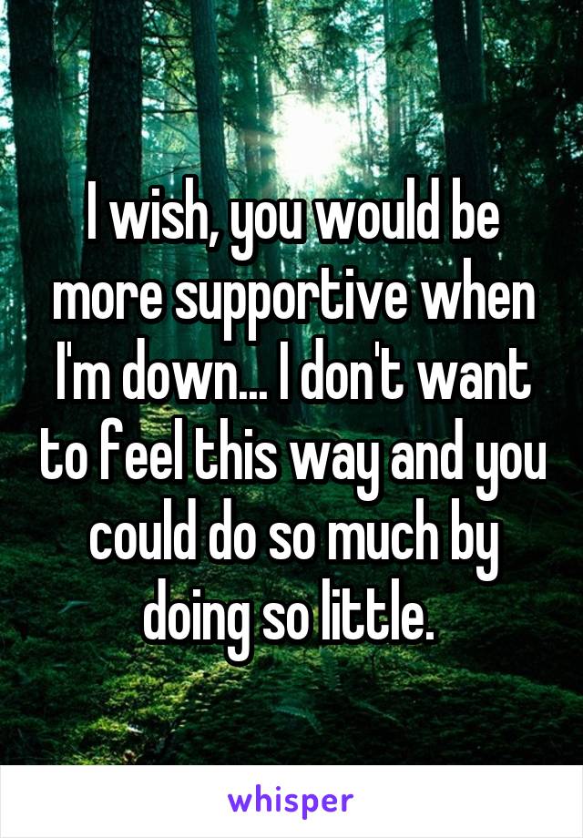 I wish, you would be more supportive when I'm down... I don't want to feel this way and you could do so much by doing so little. 