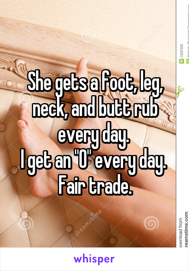 She gets a foot, leg, neck, and butt rub every day. 
I get an "O" every day. 
Fair trade.