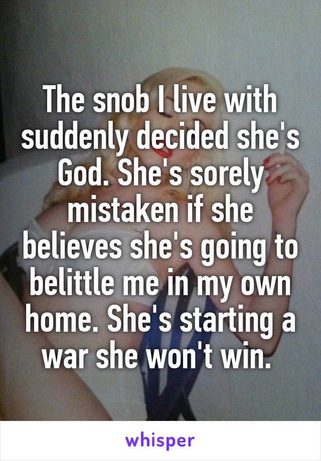 The snob I live with suddenly decided she's God. She's sorely mistaken if she believes she's going to belittle me in my own home. She's starting a war she won't win. 