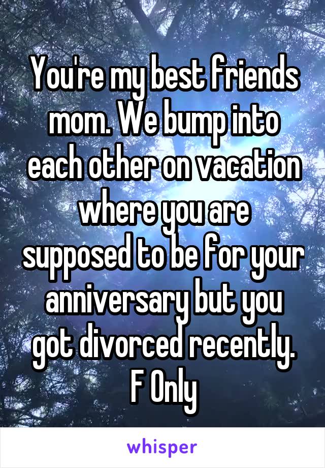 You're my best friends mom. We bump into each other on vacation where you are supposed to be for your anniversary but you got divorced recently.
F Only