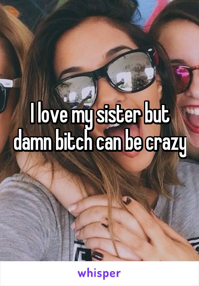 I love my sister but damn bitch can be crazy 