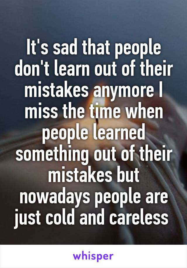 It's sad that people don't learn out of their mistakes anymore I miss the time when people learned something out of their mistakes but nowadays people are just cold and careless 