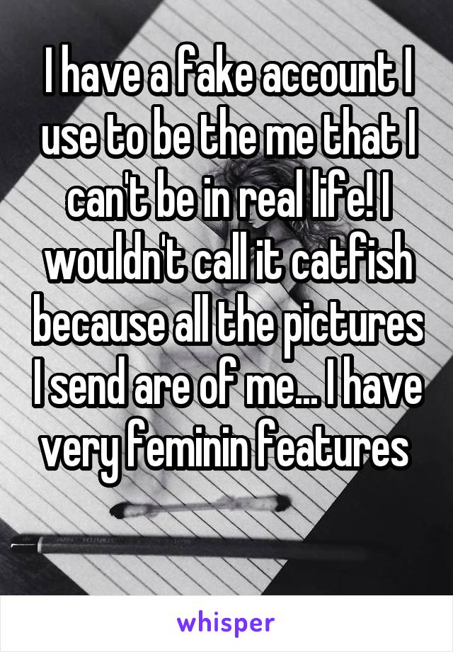 I have a fake account I use to be the me that I can't be in real life! I wouldn't call it catfish because all the pictures I send are of me... I have very feminin features 

