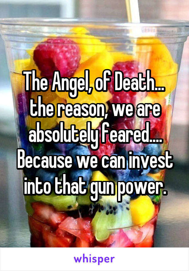 The Angel, of Death...  the reason, we are absolutely feared.... Because we can invest into that gun power.