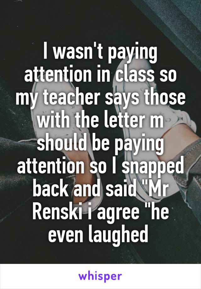 I wasn't paying attention in class so my teacher says those with the letter m should be paying attention so I snapped back and said "Mr Renski i agree "he even laughed 