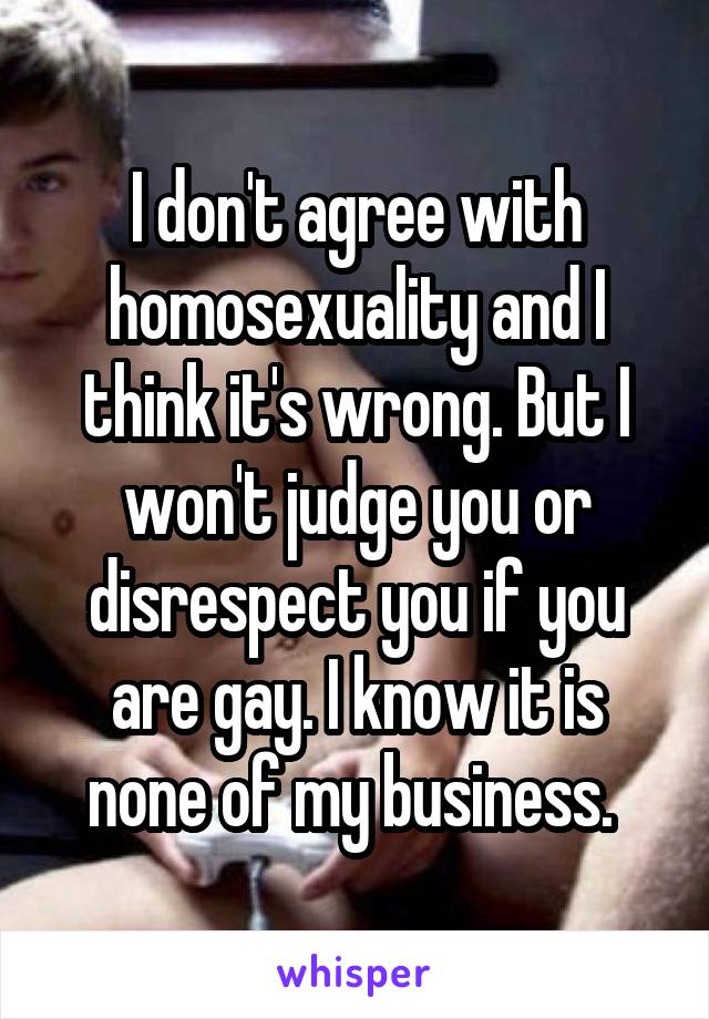 I don't agree with homosexuality and I think it's wrong. But I won't judge you or disrespect you if you are gay. I know it is none of my business. 