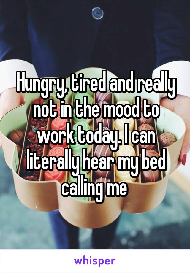 Hungry, tired and really not in the mood to work today. I can literally hear my bed calling me 