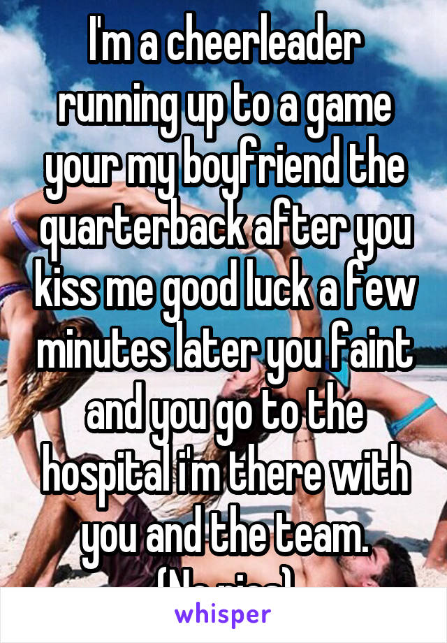 I'm a cheerleader running up to a game your my boyfriend the quarterback after you kiss me good luck a few minutes later you faint and you go to the hospital i'm there with you and the team.
(No pics)