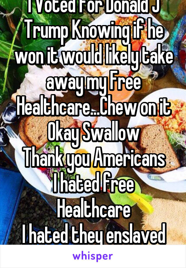 I Voted for Donald J Trump Knowing if he won it would likely take away my Free Healthcare...Chew on it
Okay Swallow
Thank you Americans
I hated free Healthcare
I hated they enslaved the working class