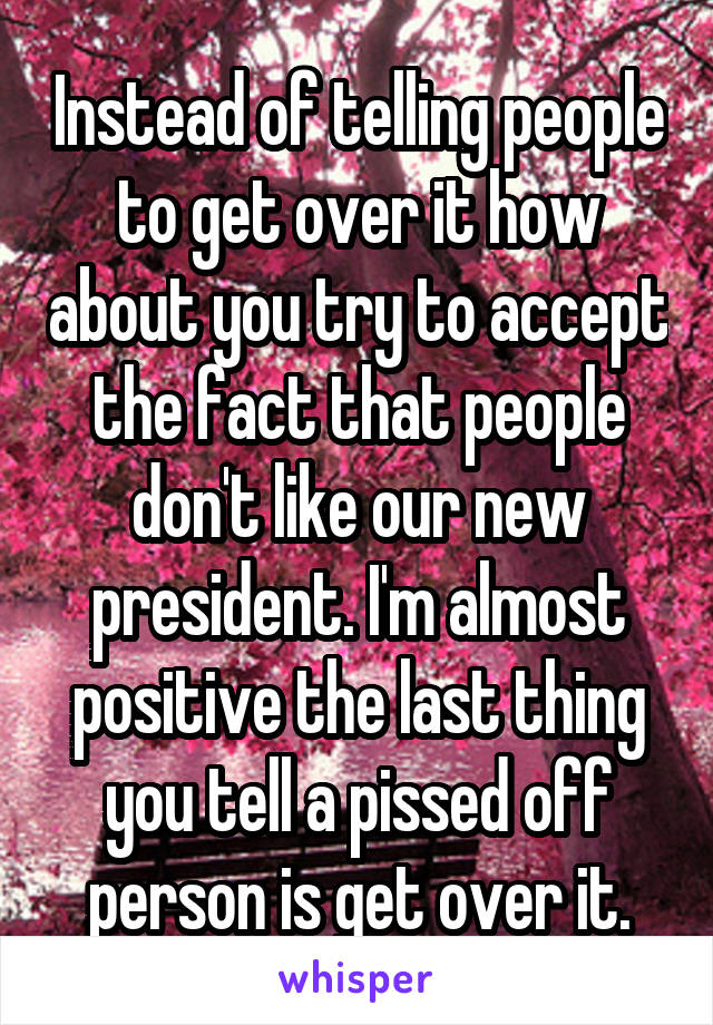 Instead of telling people to get over it how about you try to accept the fact that people don't like our new president. I'm almost positive the last thing you tell a pissed off person is get over it.