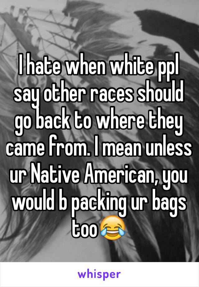 I hate when white ppl say other races should go back to where they came from. I mean unless ur Native American, you would b packing ur bags too😂 