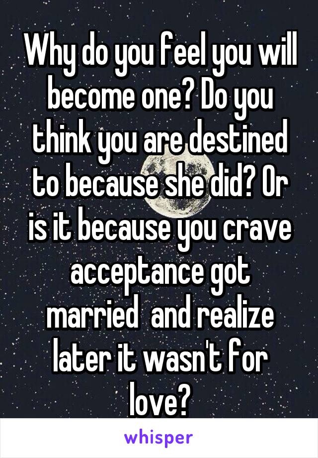 Why do you feel you will become one? Do you think you are destined to because she did? Or is it because you crave acceptance got married  and realize later it wasn't for love?