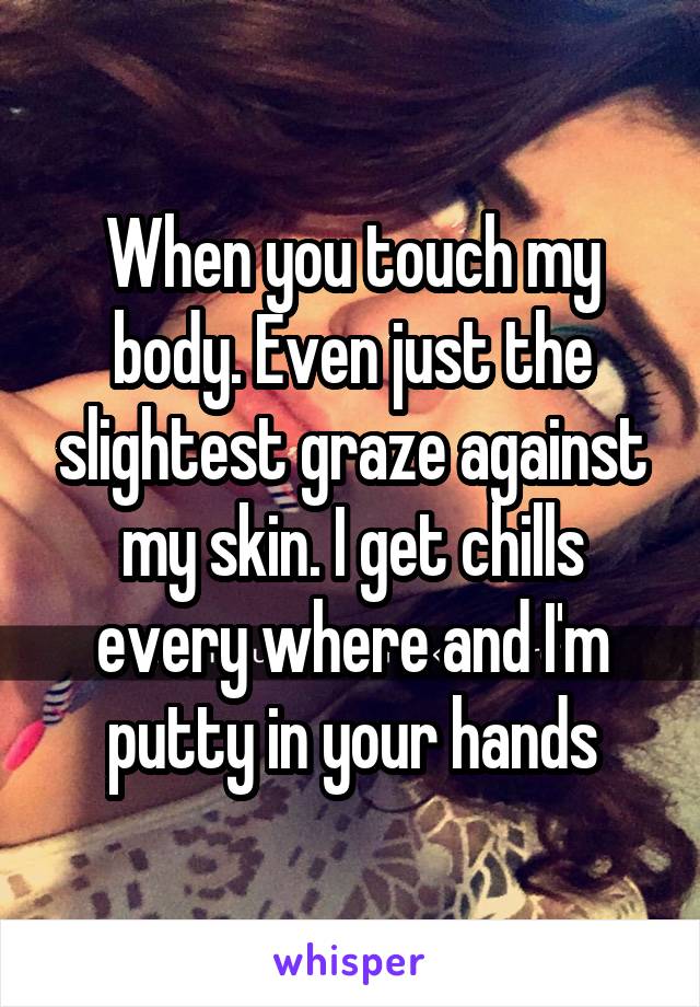 When you touch my body. Even just the slightest graze against my skin. I get chills every where and I'm putty in your hands