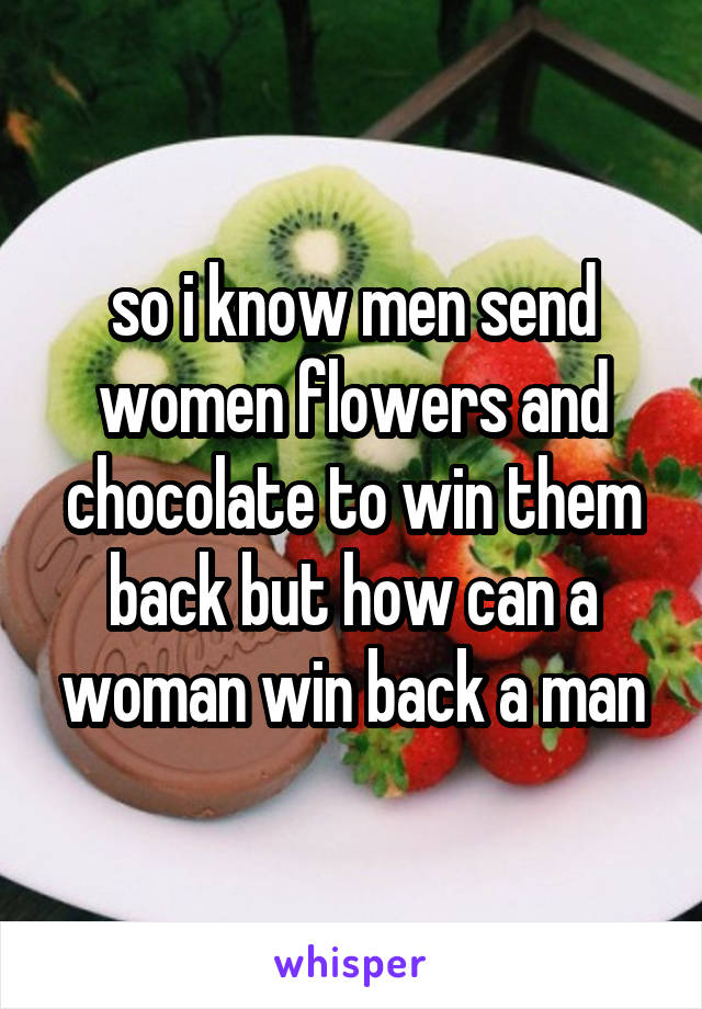 so i know men send women flowers and chocolate to win them back but how can a woman win back a man