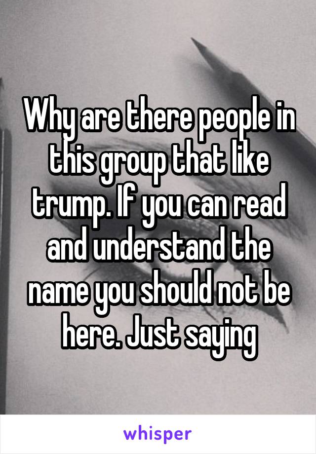 Why are there people in this group that like trump. If you can read and understand the name you should not be here. Just saying