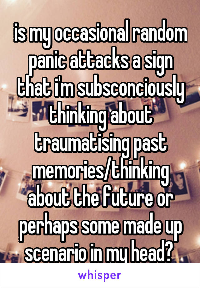 is my occasional random panic attacks a sign that i'm subsconciously thinking about traumatising past memories/thinking about the future or perhaps some made up scenario in my head? 