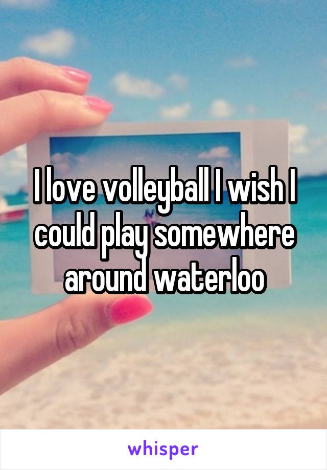 I love volleyball I wish I could play somewhere around waterloo