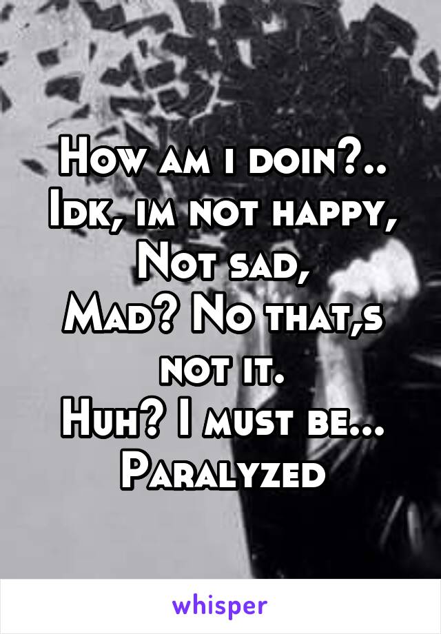 How am i doin?.. Idk, im not happy,
Not sad,
Mad? No that,s not it.
Huh? I must be...
Paralyzed