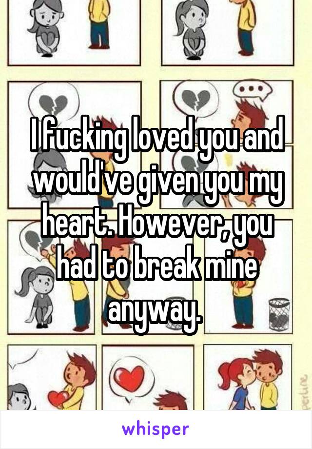 I fucking loved you and would've given you my heart. However, you had to break mine anyway. 