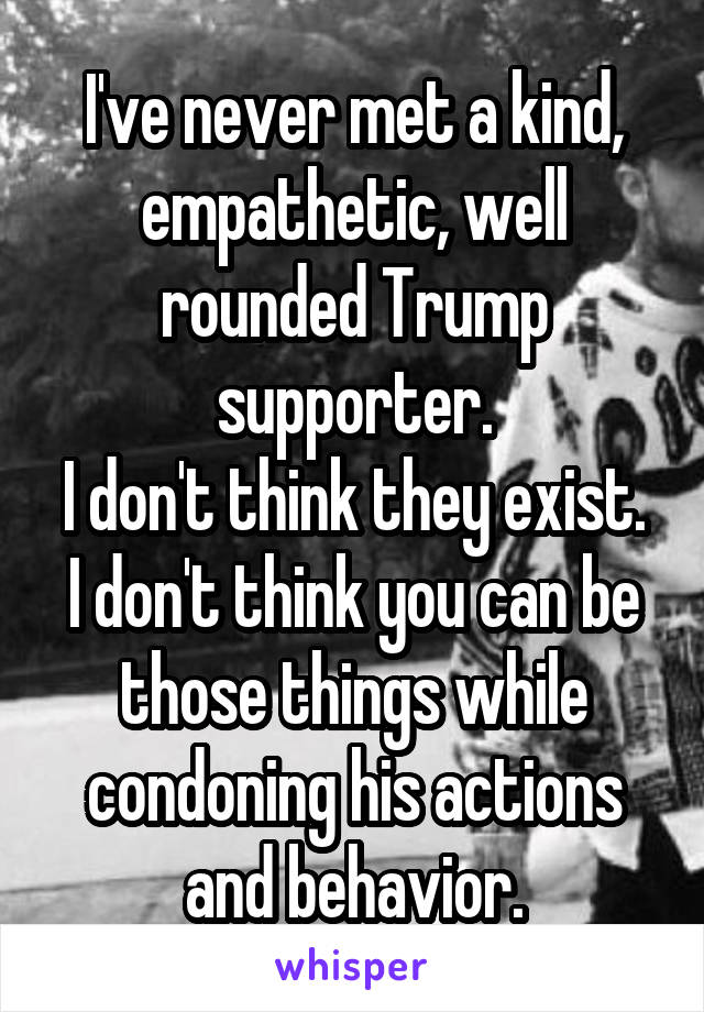 I've never met a kind, empathetic, well rounded Trump supporter.
I don't think they exist.
I don't think you can be those things while condoning his actions and behavior.