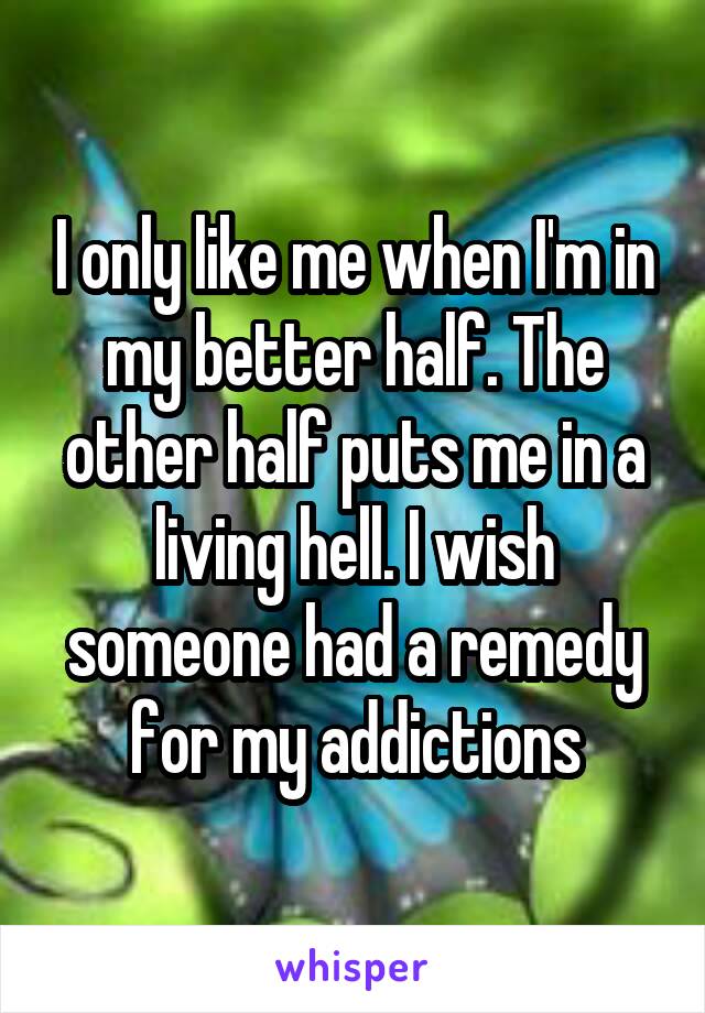 I only like me when I'm in my better half. The other half puts me in a living hell. I wish someone had a remedy for my addictions