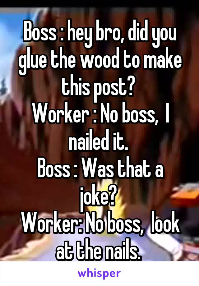 Boss : hey bro, did you glue the wood to make this post? 
Worker : No boss,  I nailed it. 
Boss : Was that a joke? 
Worker: No boss,  look at the nails. 