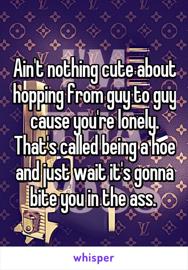 Ain't nothing cute about hopping from guy to guy cause you're lonely. That's called being a hoe and just wait it's gonna bite you in the ass. 