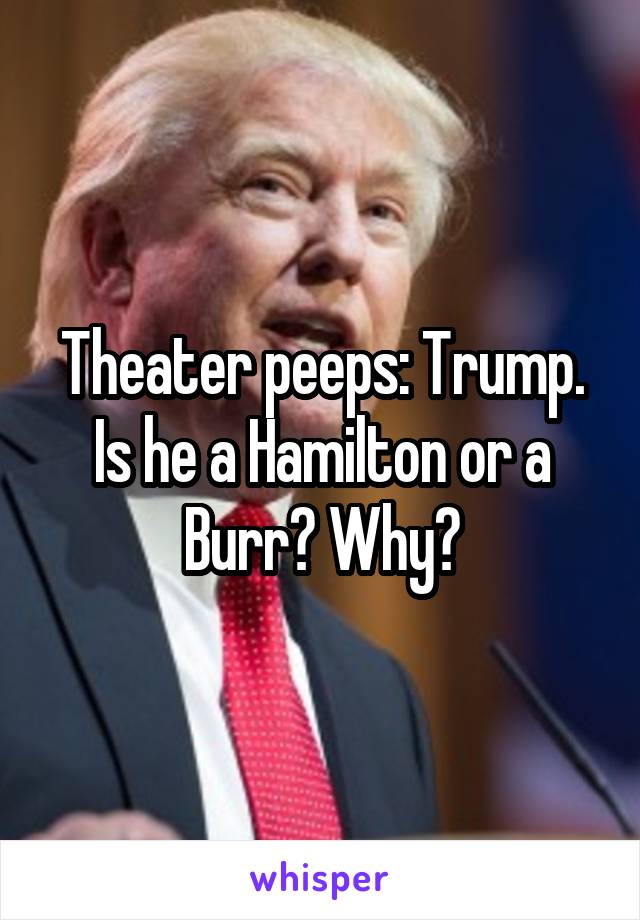 Theater peeps: Trump. Is he a Hamilton or a Burr? Why?