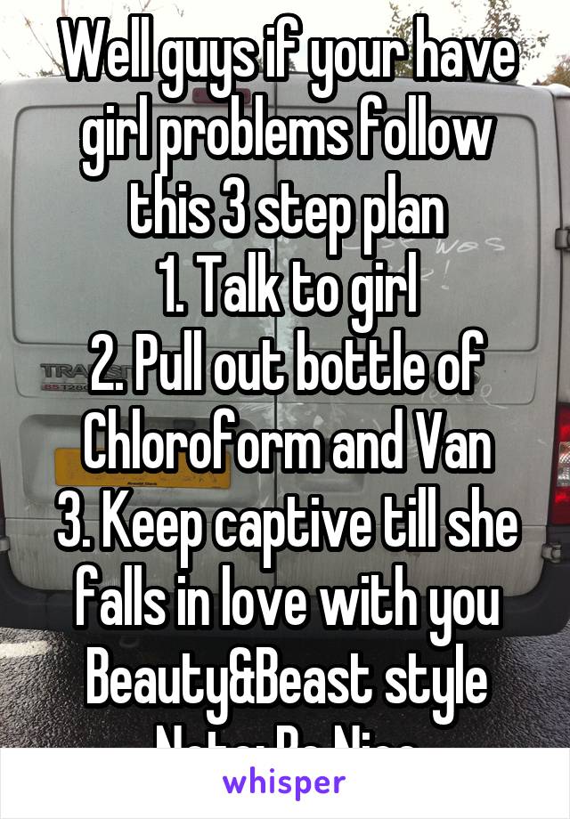 Well guys if your have girl problems follow this 3 step plan
1. Talk to girl
2. Pull out bottle of Chloroform and Van
3. Keep captive till she falls in love with you Beauty&Beast style
Note: Be Nice