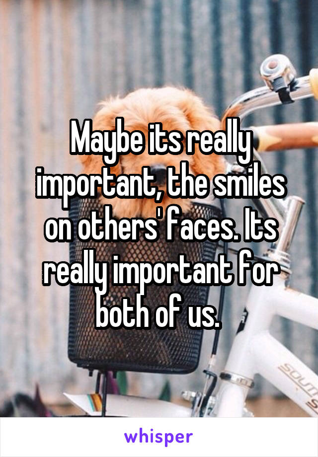 Maybe its really important, the smiles on others' faces. Its really important for both of us. 