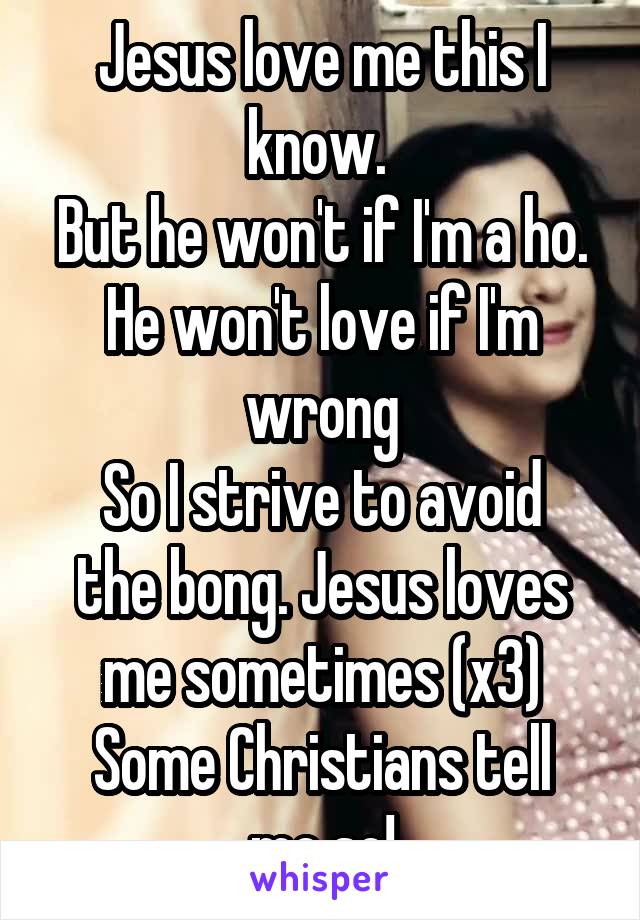 Jesus love me this I know. 
But he won't if I'm a ho.
He won't love if I'm wrong
So I strive to avoid the bong. Jesus loves me sometimes (x3)
Some Christians tell me so!