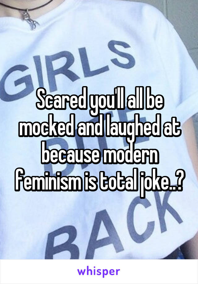 Scared you'll all be mocked and laughed at because modern feminism is total joke..?