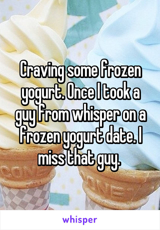 Craving some frozen yogurt. Once I took a guy from whisper on a frozen yogurt date. I miss that guy. 