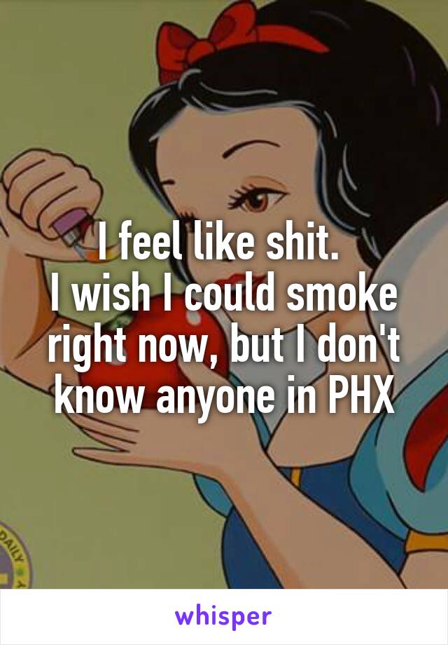 I feel like shit. 
I wish I could smoke right now, but I don't know anyone in PHX