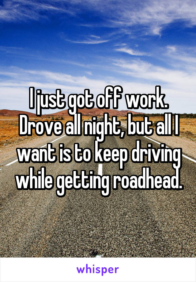 I just got off work. Drove all night, but all I want is to keep driving while getting roadhead.