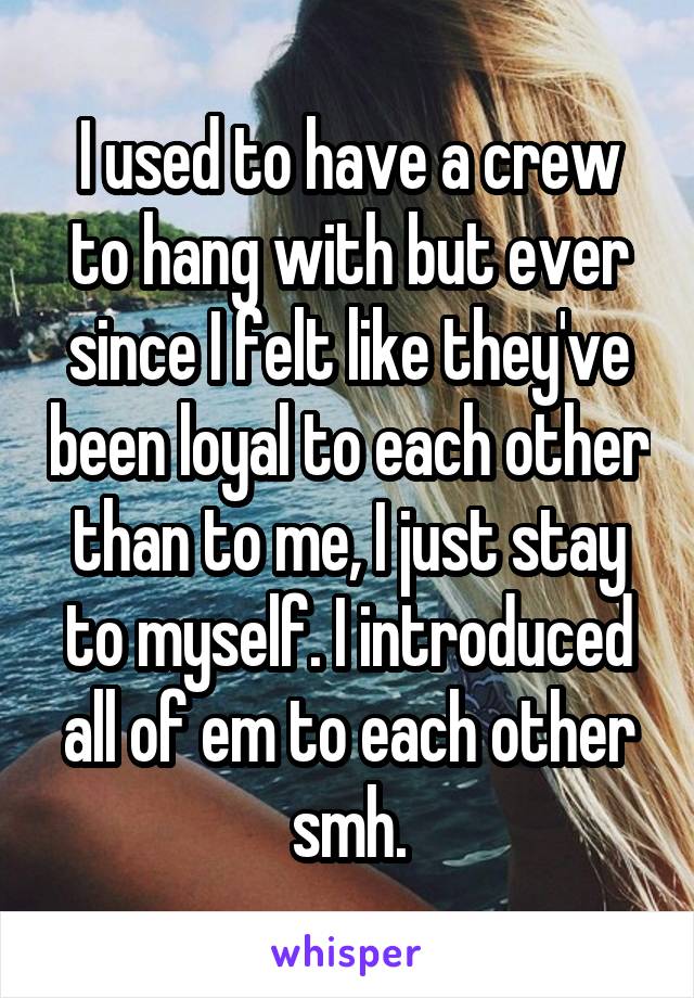 I used to have a crew to hang with but ever since I felt like they've been loyal to each other than to me, I just stay to myself. I introduced all of em to each other smh.