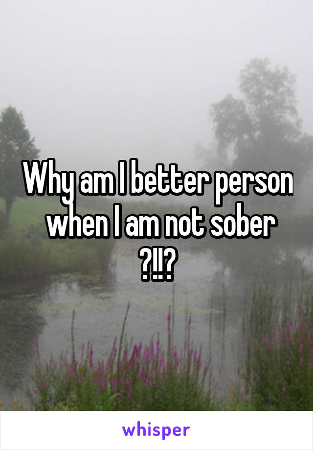 Why am I better person  when I am not sober ?!!?