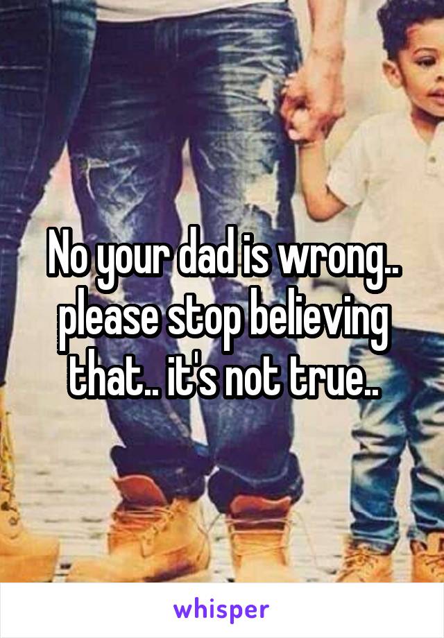 No your dad is wrong.. please stop believing that.. it's not true..